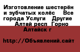 Изготовление шестерён и зубчатых колёс. - Все города Услуги » Другие   . Алтай респ.,Горно-Алтайск г.